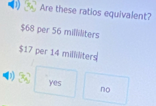 Are these ratios equivalent?
$68 per 56 milliliters
$17 per 14 milliliters
yes no