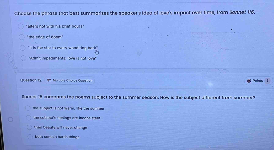 Choose the phrase that best summarizes the speaker's idea of love's impact over time, from Sonnet 116.
"alters not with his brief hours"
"the edge of doom"
"It is the star to every wand’ring bark"
"Admit impediments; love is not love"
Question 12 Multiple Choice Question Points 1
Sonnet 18 compares the poems subject to the summer season. How is the subject different from summer?
the subject is not warm, like the summer
the subject's feelings are inconsistent
their beauty will never change
both contain harsh things