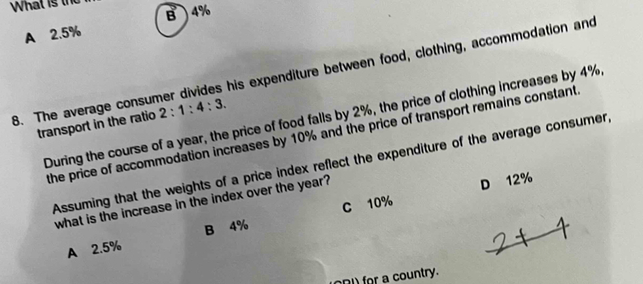 What is the
B4%
A 2.5%
8. The average consumer divides his expenditure between food, clothing, accommodation and
During the course of a year, the price of food falls by 2%, the price of clothing increases by 4%
transport in the ratio 2:1:4:3. 
the price of accommodation increases by 10% and the price of transport remains constant
Assuming that the weights of a price index reflect the expenditure of the average consumer,
C 10% D 12%
what is the increase in the index over the year?
B 4%
A 2.5%
ODI) for a country.