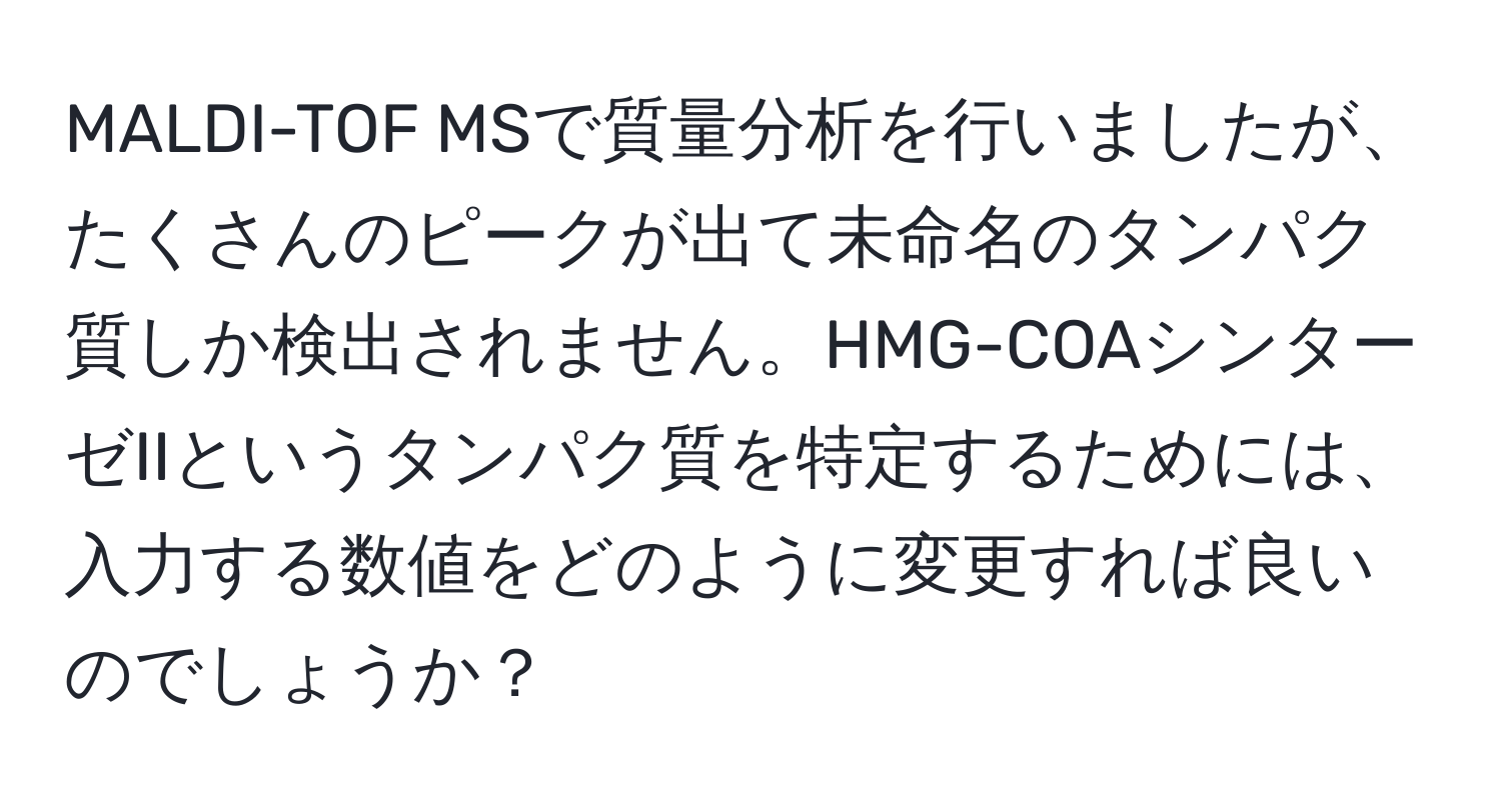 MALDI-TOF MSで質量分析を行いましたが、たくさんのピークが出て未命名のタンパク質しか検出されません。HMG-COAシンターゼIIというタンパク質を特定するためには、入力する数値をどのように変更すれば良いのでしょうか？