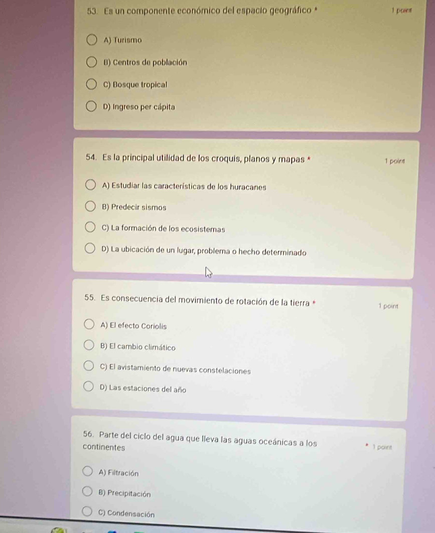 Es un componente económico del espacio geográfico * 1 pcant
A) Turismo
B) Centros de población
C) Bosque tropical
D) Ingreso per cápita
54. Es la principal utilidad de los croquis, planos y mapas * 1 point
A) Estudiar las características de los huracanes
B) Predecir sismos
C) La formación de los ecosistemas
D) La ubicación de un lugar, problema o hecho determinado
55. Es consecuencia del movimiento de rotación de la tierra * 1 point
A) El efecto Coriolis
B) El cambio climático
C) El avistamiento de nuevas constelaciones
D) Las estaciones del año
56. Parte del ciclo del agua que lleva las aguas oceánicas a los
continentes 1 paint
A) Filtración
B) Precipitación
C) Condensación