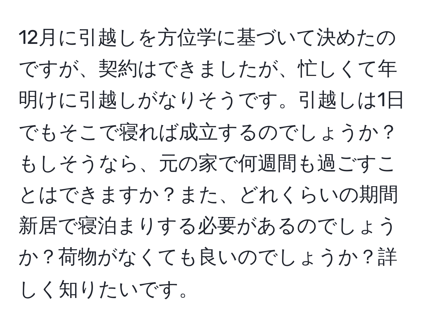 12月に引越しを方位学に基づいて決めたのですが、契約はできましたが、忙しくて年明けに引越しがなりそうです。引越しは1日でもそこで寝れば成立するのでしょうか？もしそうなら、元の家で何週間も過ごすことはできますか？また、どれくらいの期間新居で寝泊まりする必要があるのでしょうか？荷物がなくても良いのでしょうか？詳しく知りたいです。