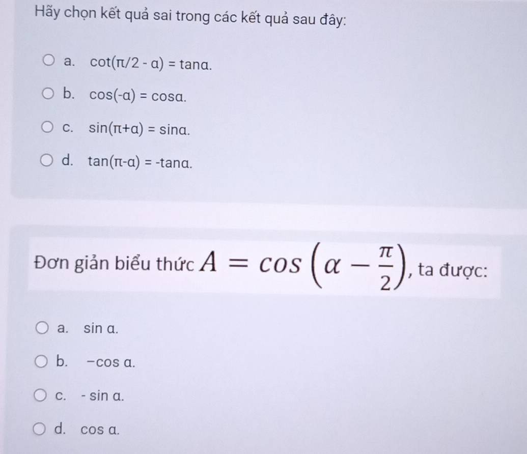 Hãy chọn kết quả sai trong các kết quả sau đây:
a. cot (π /2-alpha )=tan alpha.
b. cos (-alpha )=cos alpha.
C. sin (π +alpha )=sin alpha.
d. tan (π -alpha )=-tan alpha. 
Đơn giản biểu thức A=cos (alpha - π /2 ) , ta được:
a. sin alpha.
b. -cos alpha.
C. -sin a.
d. cos a.