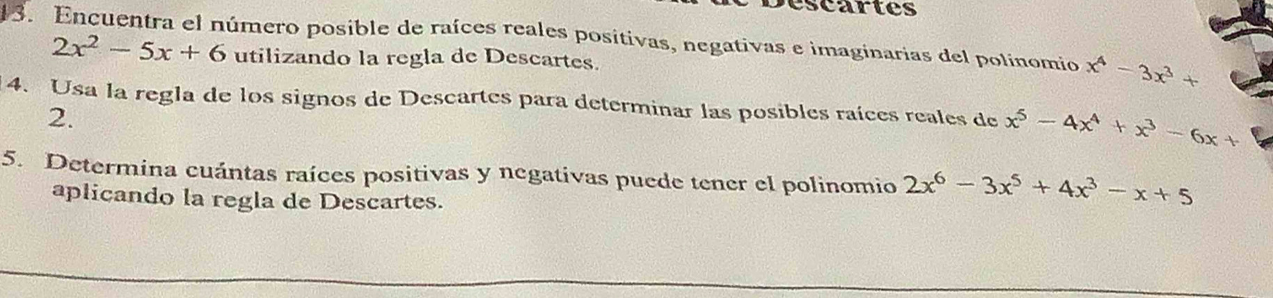 Déscartes 
13. Encuentra el número posible de raíces reales positivas, negativas e imaginarias del polinomio x^4-3x^3+
2x^2-5x+6 utilizando la regla de Descartes. 
4. Usa la regla de los signos de Descartes para determinar las posibles raíces reales de x^5-4x^4+x^3-6x+
2. 
5. Determina cuántas raíces positivas y negativas puede tener el polinomio 2x^6-3x^5+4x^3-x+5
aplicando la regla de Descartes.