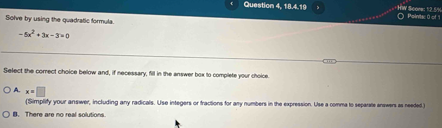 Question 4, 18.4.19 > HW Score: 12.5%
Points: 0 of 1
Solve by using the quadratic formula.
-5x^2+3x-3=0
Select the correct choice below and, if necessary, fill in the answer box to complete your choice.
A. x=□
(Simplify your answer, including any radicals. Use integers or fractions for any numbers in the expression. Use a comma to separate answers as needed.)
B. There are no real solutions.