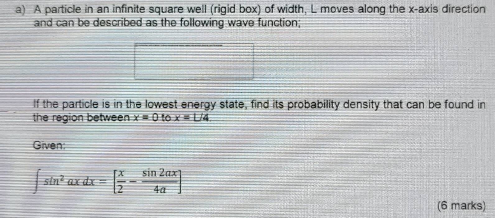 A particle in an infinite square well (rigid box) of width, L moves along the x-axis direction
and can be described as the following wave function;
If the particle is in the lowest energy state, find its probability density that can be found in
the region between x=0 to x=L/4. 
Given:
∈t sin^2axdx=[ x/2 - sin 2ax/4a ]
(6 marks)