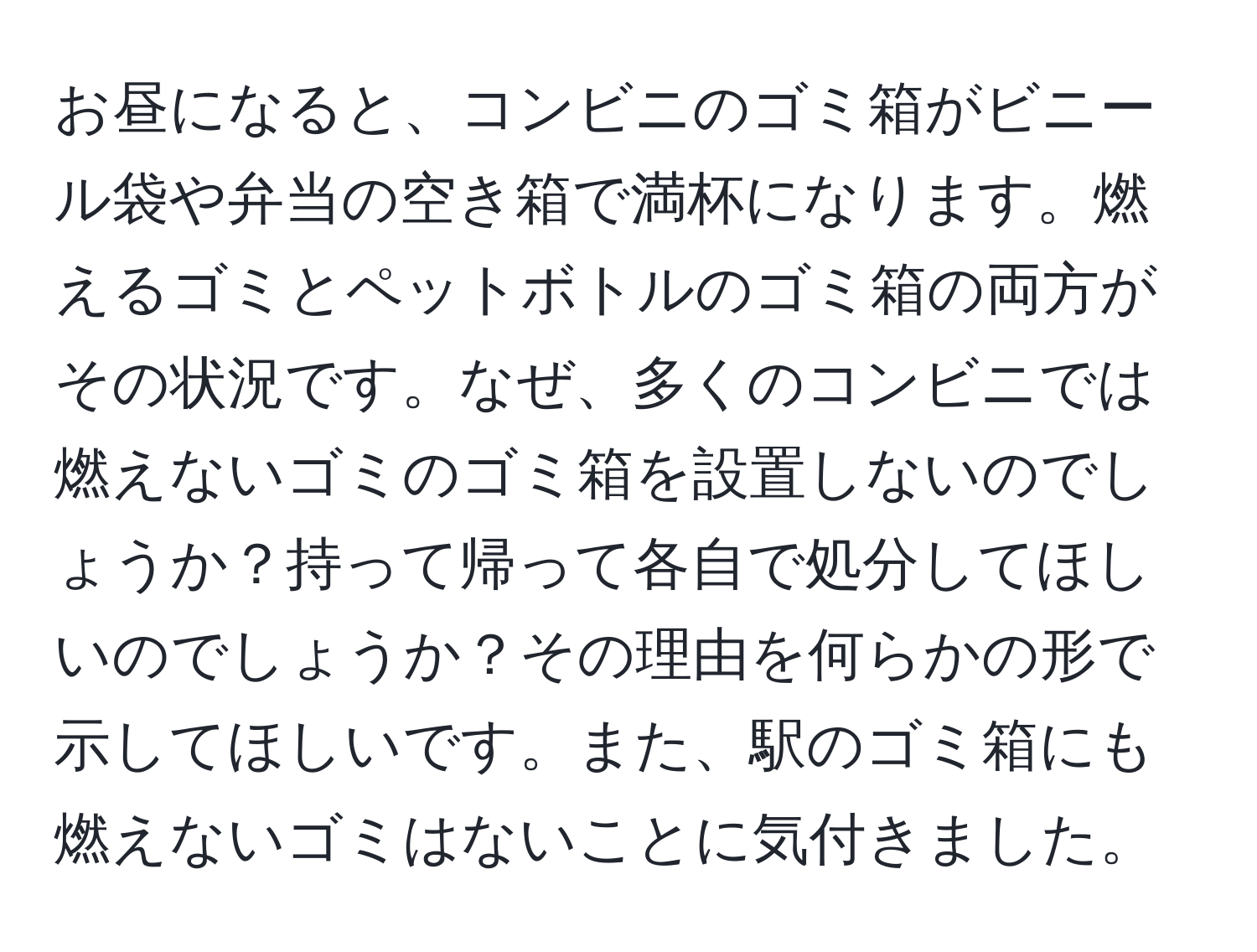 お昼になると、コンビニのゴミ箱がビニール袋や弁当の空き箱で満杯になります。燃えるゴミとペットボトルのゴミ箱の両方がその状況です。なぜ、多くのコンビニでは燃えないゴミのゴミ箱を設置しないのでしょうか？持って帰って各自で処分してほしいのでしょうか？その理由を何らかの形で示してほしいです。また、駅のゴミ箱にも燃えないゴミはないことに気付きました。