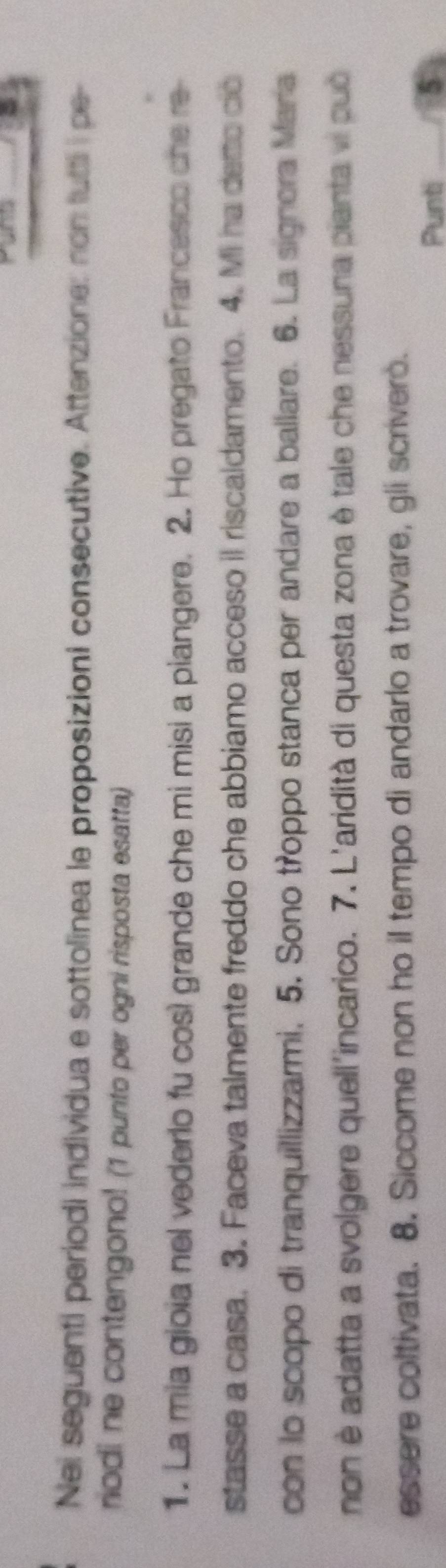 Nei seguenti periodi individua e sottolinea le proposizioni consecutive. Attenzione: non tuttl i pe- 
riodi ne contengono! (1 punto per ogni risposta esatta) 
1. La mia gioia nel vederlo fu così grande che mi misi a piangere. 2. Ho pregato Francesco che re 
stasse a casa. 3. Faceva talmente freddo che abbiamo acceso il riscaldamento. 4. Mi ha derto co 
con lo scopo di tranquillizzarmi, 5. Sono troppo stanca per andare a ballare. 6. La signora Mara 
non è adatta a svolgere quell'incarico. 7. L'aridità di questa zona è tale che nessuna pianta vi può 
essere coltivata. 8. Siccome non ho il tempo di andarlo a trovare, gli scrivero. 
Punti