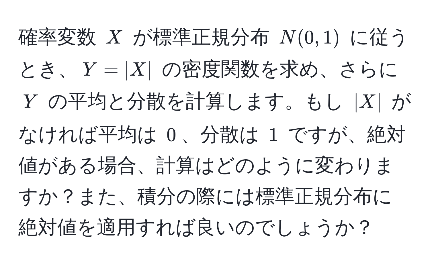 確率変数 $X$ が標準正規分布 $N(0,1)$ に従うとき、$Y = |X|$ の密度関数を求め、さらに $Y$ の平均と分散を計算します。もし $|X|$ がなければ平均は $0$、分散は $1$ ですが、絶対値がある場合、計算はどのように変わりますか？また、積分の際には標準正規分布に絶対値を適用すれば良いのでしょうか？