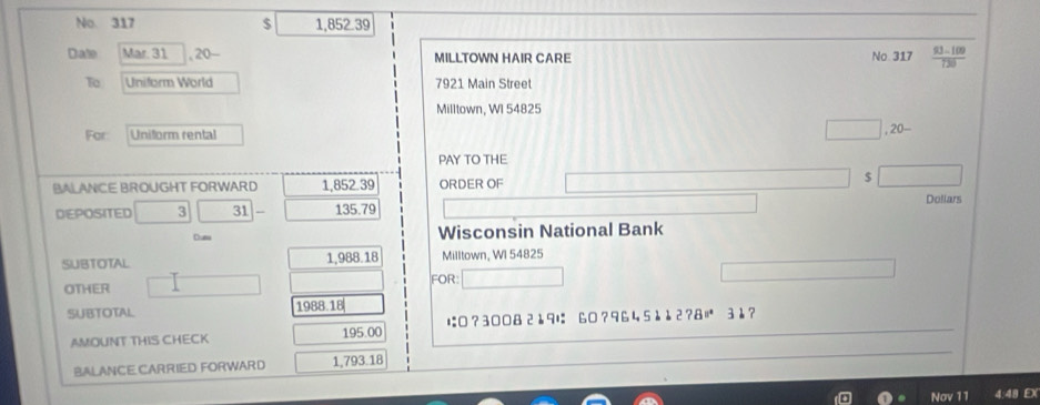 No. 317 $ 1,852 39
Date Mar. 31 , 20- MILLTOWN HAIR CARE No 317  (93-109)/120 
To Uniform World 7921 Main Street 
Milltown, WI 54825
For Uniform rental 
PAY TO THE 
BALANCE BROUGHT FORWARD 1,852.39 ORDER OF $
Dollars
DEPOSITED 3 31 135.79
Cum Wisconsin National Bank 
SUBTOTAL 1,988.18 Milltown, WI 54825
FOR: 
OTHER 
SUBTOTAL 1988. 18 31? 
AMOUNT THIS CHECK 195.00 に□?3008 2è9は 60? 9645è2?& 
BALANCE CARRIED FORWARD 1,793.18
Nov 11 4:48 D