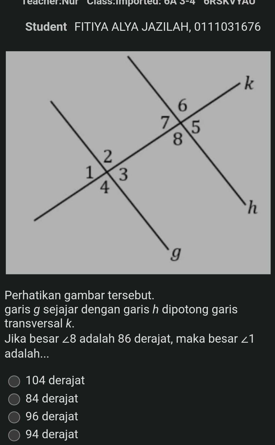 Class:Imported: 6A 3-4 6RSKVYAU
Student FITIYA ALYA JAZILAH, 0111031676
Perhatikan gambar tersebut.
garis g sejajar dengan garis h dipotong garis
transversal k.
Jika besar ∠ 8 adalah 86 derajat, maka besar ∠ 1
adalah...
104 derajat
84 derajat
96 derajat
94 derajat