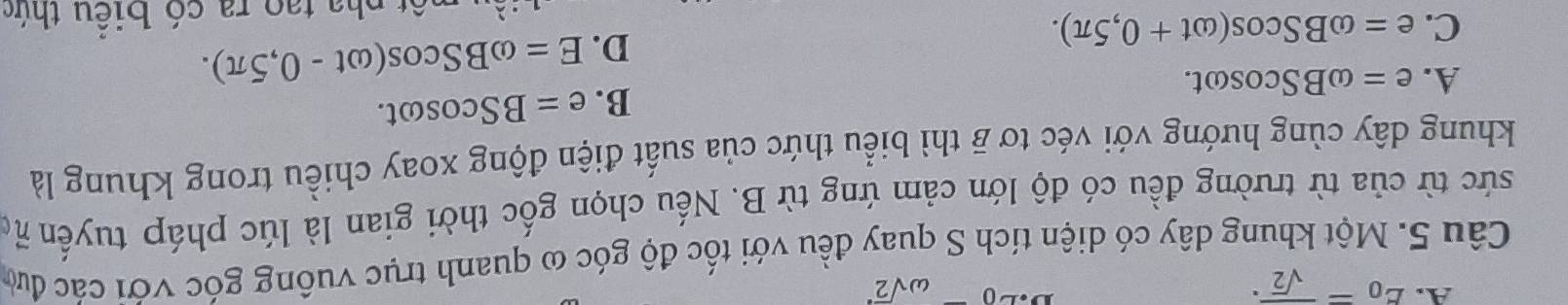E_0=frac sqrt(2). omega sqrt 2^(a 
Câu 5. Một khung dây có diện tích S quay đều với tốc độ góc ω quanh trục vuồng góc với các đưc
sức từ của từ trường đều có độ lớn cảm ứng từ B. Nếu chọn gốc thời gian là lúc pháp tuyến họ
khung dây cùng hướng với véc tơ overline B) thì biểu thức của suất điện động xoay chiều trong khung là
B. e=BScos omega t.
A. e=omega BScos omega t.
C. e=omega BScos (omega t+0,5π ).
D. E=omega BScos (omega t-0,5π ). 
àu một pha tạo ra có biều thức