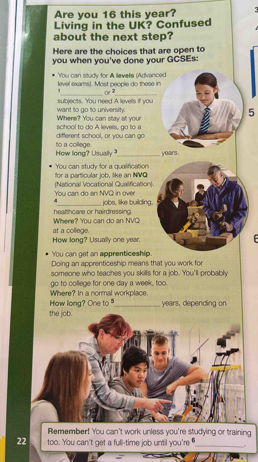 Are you 16 this year? 
3 
Living in the UK? Confused 
about the next step? 
Here are the choices that are open to 
you when you've done your GCSEs: 
You can study for A levels (Advanced 
level exams). Most people do these in 
_Or 2 _ 
subjects. You need A levels if you 
want to go to university. 
Where? You can stay at your
5
school to do A levels, go to a 
different school, or you can go 
to a college. 
How long? Usually 3_  years. 
You can study for a qualification 
for a particular job, like an NVQ 
(National Vocational Qualification). 
You can do an NVQ in over 
4_ jobs, like building, 
healthcare or hairdressing. 
Where? You can do an NVQ 
at a college. 
How long? Usually one year. 
You can get an apprenticeship. 
Doing an apprenticeship means that you work for 
someone who teaches you skills for a job. You'll probably 
go to college for one day a week, too. 
Where? In a normal workplace. 
How long? One to 5 _ years, depending on 
Remember! You can't work unless you're studying or training 
22 too. You can't get a full-time job until you're 6 _ 
.