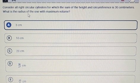 Consider all right circular cylinders for which the sum of the height and circumference is 30 centimeters.
What is the radius of the one with maximum volume?
3 cm
B 10 cm
20 cm
 30/x^3 cm
frac 10cm