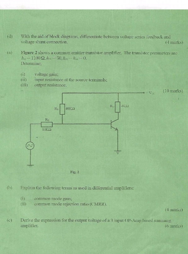 With the aid of block diagrams, differentiate between voltage scries feedback and
voltage shunt connection. (4 marks)
(a) Figure 2 shows a common emitter transistor amplifier. The transistor parameters are
h_x-1100Omega ,h_he-50.h_re-h_oe=0.
Determine;
(i) voltage gain;
(ii) input resistance at the source terminals;
(ii) output resistance.
(10 marks)
(b) Explain the following terms as used in differential amplifiers:
(i) common mode gain;
(ii) common mode rejection ratio (CMRR).
(4 marks)
(c) Derive the expression for the output voltage of a 3 input OP-Amp based summing
amplifier. (6 marks)