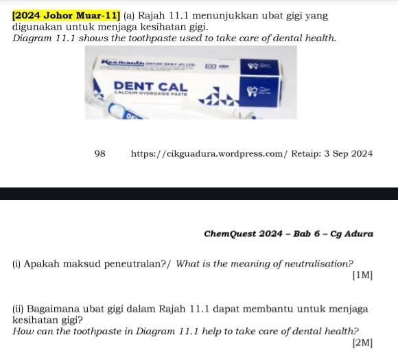 [2024 Johor Muar-11] (a) Rajah 11.1 menunjukkan ubat gigi yang 
digunakan untuk menjaga kesihatan gigi. 
Diagram 11.1 shows the toothpaste used to take care of dental health. 
98 S https://cikguadura.wordpress.com/ Retaip: 3 Sep 2024 
ChemQuest 2024 - Bab 6 - Cg Adura 
(i) Apakah maksud peneutralan?/ What is the meaning of neutralisation? 
[1M] 
(ii) Bagaimana ubat gigi dalam Rajah 11.1 dapat membantu untuk menjaga 
kesihatan gigi? 
How can the toothpaste in Diagram 11.1 help to take care of dental health? 
[2M]