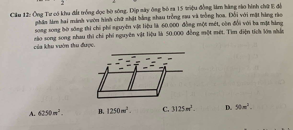 Ông Tư có khu đất trống dọc bờ sông. Dịp này ông bỏ ra 15 triệu đồng làm hàng rào hình chữ E đề
phân làm hai mảnh vườn hình chữ nhật bằng nhau trồng rau và trồng hoa. Đối với mặt hàng rào
song song bờ sông thì chi phí nguyên vật liệu là 60.000 đồng một mét, còn đối với ba mặt hàng
rào song song nhau thì chi phí nguyên vật liệu là 50.000 đồng một mét. Tìm diện tích lớn nhất
của khu vườn thu được.
C. 3125m^2. D. 50m^2.
A. 6250m^2.
B. 1250m^2.