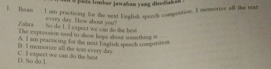 pada lembar jawaban yang disediakan .
1. Ihsan : I am practicing for the next English speech competition. I memorize all the text
every day. How about you?
Zahra : So do I. I expect we can do the best
The expression used to show hope about something is .
A. I am practicing for the next English speech competition
B. I memorize all the text every day.
C. I expect we can do the best
D. So do I.