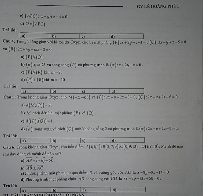 GV lê hoàng phúc
c) (ABC):x-y+z-4=0
d) O∈ (ABC).
Trả lời:
a) b) c) d)
Câu 4: Trong không gian với hệ tọa độ Oxyz , cho ba mặt phẳng (P):x+2y-z-1=0(Q):3x-y+z-5=0
vd(R):2x+4y-mz-2=0
a) (P)//(Q).
b) (alpha ) qua O và song song (P) có phương trình là (alpha ):x+2y-z=0.
c) (P)//(R) khi m=2.
d) (P)⊥ (R) khi m=-10.
Trả lời:
a) b) c) d)
* Cầu 5: Trong không gian Oxyz , cho M(-2;-4;3) và (P):2x-y+2z-3=0,(Q):2x-y+2z-6=0
a) d(M,(P))=2.
b) M cách đều hai mặt phẳng (P) và |0|
c) d((P),(Q))=1.
d) (α) song song và cách (Q) một khoảng bằng 2 có phương trình là (alpha ):2x-y+2z-9=0.
Trả lời:
a) b) c) d)
*  Câu 6: Trong không gian Oxyz , cho bốn điểm A(1;1;4);B(2;7;9);C(0;9;13);D(1;8;10). Mệnh đề nào
sau đây đúng và mệnh đề nào sai?
a) vector AB=vector i+6vector j+5vector k.
b) overline AB⊥ overline AC.
e) Phương trình mặt phẳng đi qua điểm B và vuỡng góc với AC là x-8y-9z+14=0.
d) Phương trình mặt phẳng chứa AB song song với CD là 8x-7y-13z+50=0.
Trả lời:
a) b) c) d)
I câutrág nghiệm trá lớingán