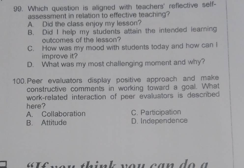 Which question is aligned with teachers' reflective self-
assessment in relation to effective teaching?
A. Did the class enjoy my lesson?
B. Did I help my students attain the intended learning
outcomes of the lesson?
C. How was my mood with students today and how can I
improve it?
D. What was my most challenging moment and why?
100. Peer evaluators display positive approach and make
constructive comments in working toward a goal. What
work-related interaction of peer evaluators is described 
here?
A. Collaboration C. Participation
B. Attitude D. Independence
« If vou think you can do a