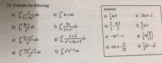 Evaluate the following 
Answer: 
a) ∈t _0^(2frac x)1+2x^2dx e) ∈t _1^(3ln xdx frac 1)4ln 9 c) 3ln 3-2
a) 
b) ∈t _1^(3frac ln x)x^2dx f) ∈t _2^(4frac 5x)2+x^2dx b)  2/3 - ln 3/3  f)  5/2 ln 3
c) ∈t _0^(3frac 2-e^x)e^xdx g) ∈t _0^(1frac x+2)x^2+4x+3dx c) -2e^(-3)-1 g)  1/2 ln ( 8/3 )
d ∈t _1^(5frac 4x^2)-1x^3dx h) ∈t _0^(1x^2)e^(2-x^3)dx d) 4ln 5- 12/25  h)  1/3 (e^2-e)