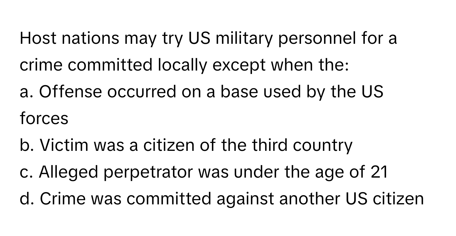 Host nations may try US military personnel for a crime committed locally except when the:

a. Offense occurred on a base used by the US forces
b. Victim was a citizen of the third country
c. Alleged perpetrator was under the age of 21
d. Crime was committed against another US citizen