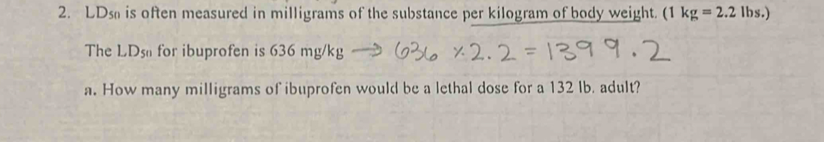 LDs is often measured in milligrams of the substance per kilogram of body weight. (1 kg=2.2lbs.)
The LD S_1 for ibuprofen is 636 mg/kg
a. How many milligrams of ibuprofen would be a lethal dose for a 132 lb. adult?