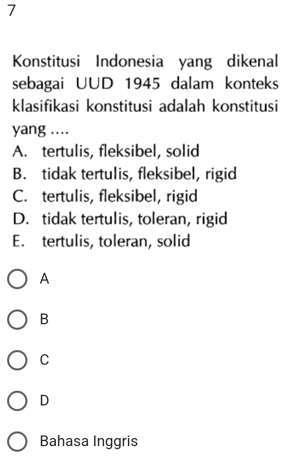 Konstitusi Indonesia yang dikenal
sebagai UUD 1945 dalam konteks
klasifikasi konstitusi adalah konstitusi
yang ....
A. tertulis, fleksibel, solid
B. tidak tertulis, fleksibel, rigid
C. tertulis, fleksibel, rigid
D. tidak tertulis, toleran, rigid
E. tertulis, toleran, solid
A
B
C
D
Bahasa Inggris