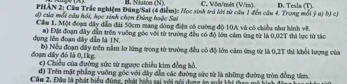 Ampe (X). B. Niuton (N). C. Vôn/mét (V/m). D. Tesla (T).
PHẢN 2: Câu Trắc nghiệm Đúng/Sai (4 điểm): Học sinh trả lời từ câu 1 đến cầu 4. Trong mỗi ý a) b) c)
d) của mỗi câu hỏi, học sinh chọn Đứng hoặc Sai
Cầu 1. Một đoạn dây dẫn đài 50cm mang dòng điện có cường độ 10A và có chiều như hình vẽ.
a) Đặt đoạn dây dẫn trên vuông góc với từ trường đều có độ lớn cảm ứng từ là 0,02T thì lực từ tác
dụng lên đoạn dây dẫn là 1N.
b) Nếu đoạn dây trên nằm lơ lửng trong từ trường đều có độ lớn cảm ứng từ là 0,2T thì khối lượng của
đoạn dây đó là 0, 1kg.
c) Chiều của đường sức từ ngược chiều kim đồng hồ.
d) Trên mặt phẳng vuông góc với dây dẫn các đường sức từ là những đường tròn đồng tâm.
Câu 2. Đâu là phát biểu đúng, phát biểu sai với nội dụng án suất khí theo mô h