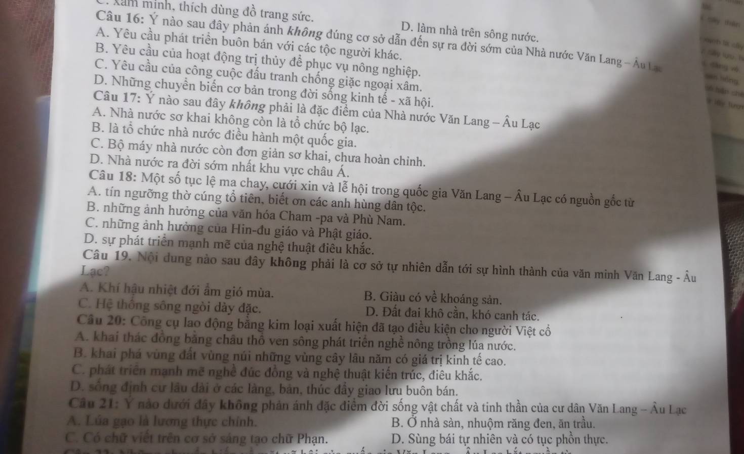 Xam minh, thích dùng đồ trang sức. D. làm nhà trên sông nước.
í say thān
Câu 16: Ý nào sau đây phản ánh không đúng cơ sở dẫn đến sự ra đời sớm của Nhà nước Văn Lang - Âu Lau l dàng và
A. Yêu cầu phát triển buôn bán với các tộc người khác.
àn la cây
π say lưu h
B. Yêu cầu của hoạt động trị thủy để phục vụ nông nghiệp.
san hóng
C. Yêu cầu của công cuộc đấu tranh chống giặc ngoại xâm.
D. Những chuyển biến cơ bản trong đời sống kinh tế - xã hội.
só hán shé
Câu 17: Ý nào sau đây không phải là đặc điểm của Nhà nước Văn Lang - Âu Lạc
A. Nhà nước sơ khai không còn là tổ chức bộ lạc.
B. là tổ chức nhà nước điều hành một quốc gia.
C. Bộ máy nhà nước còn đơn giản sơ khai, chưa hoàn chinh.
D. Nhà nước ra đời sớm nhất khu vực châu Á.
Câu 18: Một số tục lệ ma chay, cưới xin và lễ hội trong quốc gia Văn Lang - Âu Lạc có nguồn gốc từ
A. tín ngưỡng thờ cúng tổ tiên, biết ơn các anh hùng dân tộc.
B. những ảnh hưởng của văn hóa Cham -pa và Phù Nam.
C. những ảnh hưởng của Hin-đu giáo và Phật giáo.
D. sự phát triển mạnh mẽ của nghệ thuật điêu khắc.
Câu 19. Nội dung nào sau đây không phải là cơ sở tự nhiên dẫn tới sự hình thành của văn minh Văn Lang - Âu
Lạc?
A. Khí hậu nhiệt đới ẩm gió mùa. B. Giàu có về khoáng sản.
C. Hệ thông sông ngòi dày đặc. D. Đất đai khô cần, khó canh tác.
Câu 20: Công cụ lao động bằng kim loại xuất hiện đã tạo điều kiện cho người Việt cổ
A. khai thác đồng bằng châu thổ ven sông phát triển nghề nông trồng lúa nước.
B. khai phá vùng đất vùng núi những vùng cây lâu năm có giá trị kinh tế cao.
C. phát triển mạnh mẽ nghề đúc đồng và nghệ thuật kiến trúc, điêu khắc.
D. sống định cư lầu dài ở các làng, bản, thúc đầy giao lưu buôn bán.
Câu 21: Y nào dưới đây không phản ánh đặc điểm đời sống vật chất và tinh thần của cư dân Văn Lang - Âu Lạc
A. Lúa gạo là lương thực chính. B. Ở nhà sàn, nhuộm răng đen, ăn trầu.
C. Có chữ viết trên cơ sở sáng tạo chữ Phạn. D. Sùng bái tự nhiên và có tục phồn thực.