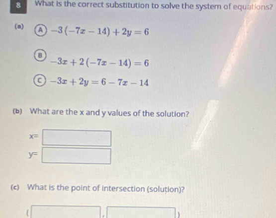 What is the correct substitution to solve the system of equations?
(a) a -3(-7x-14)+2y=6
B
-3x+2(-7x-14)=6
a -3x+2y=6-7x-14
(b) What are the x and y values of the solution?
x=□
y=□
(c) What is the point of intersection (solution)?
(□ ,□ )