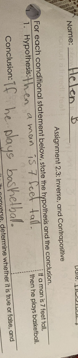 Dale._ 
Name:_ 
Assignment 2.3: Inverse, and Contrapositive 
For each conditional statement below, state the hypothesis and the conclusion. If a man is 7 feet tall, 
then he plays basketball. 
1. Hypothesis: 
Conclusion: 
nverse, determine whether it is true or false, and