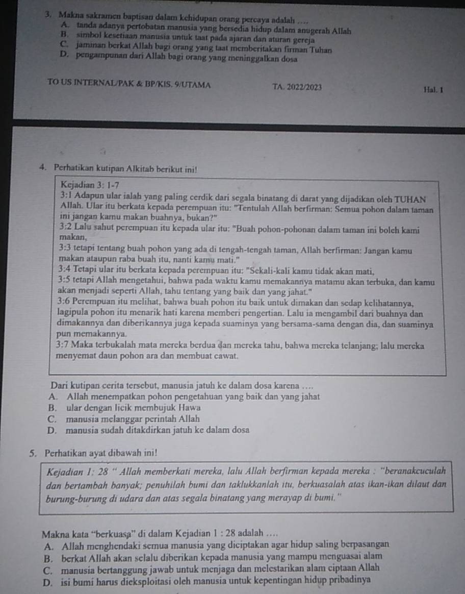 Makna sakramen baptisan dalam kehidupan orang percaya adalah …
A. tanda adanya pertobatan manusia yang bersedia hidup dalam anugerah Allah
B. simbol kesetiaan manusia untuk taat pada ajaran dan aturan gereja
C. jaminan berkat Allah bagi orang yang taat memberitakan firman Tuhan
D. pengampunan dari Allah bagi orang yang meninggalkan dosa
TO US INTERNAL/PAK & BP/KIS. 9/UTAMA TA. 2022/2023
Hal. 1
4. Perhatikan kutipan Alkitab berikut ini!
Kejadian 3:1-7
3:1 Adapun ular ialah yang paling cerdik dari segala binatang di darat yang dijadikan oleh TUHAN
Allah. Ular itu berkata kepada perempuan itu: ''Tentulah Allah berfirman: Semua pohon dalam taman
ini jangan kamu makan buahnya, bukan?"
3:2 Lalu sahut perempuan itu kepada ular itu: "Buah pohon-pohonan dalam taman ini bolch kami
makan,
3:3 tetapi tentang buah pohon yang ada di tengah-tengah taman, Allah berfirman: Jangan kamu
makan ataupun raba buah itu, nanti kamu mati."
3:4 Tetapi ular itu berkata kepada perempuan itu: "Sekali-kali kamu tidak akan mati,
3:5 tetapi Allah mengetahui, bahwa pada waktu kamu memakannya matamu akan terbuka, dan kamu
akan menjadi seperti Allah, tahu tentang yang baik dan yang jahat."
3:6 Perempuan itu melihat, bahwa buah pohon itu baik untuk dimakan dan sedap kelihatannya,
lagipula pohon itu menarik hati karena memberi pengertian. Lalu ia mengambil dari buahnya dan
dimakannya dan diberikannya juga kepada suaminya yang bersama-sama dengan dia, dan suaminya
pun memakannya.
3:7 Maka terbukalah mata mereka berdua dan mereka tahu, bahwa mereka telanjang; lalu mereka
menyemat daun pohon ara dan membuat cawat.
Dari kutipan cerita tersebut, manusia jatuh ke dalam dosa karena …
A. Allah menempatkan pohon pengetahuan yang baik dan yang jahat
B. ular dengan licik membujuk Hawa
C. manusia melanggar perintah Allah
D. manusia sudah ditakdirkan jatuh ke dalam dosa
5. Perhatikan ayat dibawah ini!
Kejadian 1: 28 “ Allah memberkati mereka, lalu Allah berfirman kepada mereka : “beranakcuculah
dan bertambah banyak; penuhilah bumi dan taklukkanlah itu, berkuasalah atas ikan-ikan dilaut dan
burung-burung di udara dan atas segala binatang yang merayap di bumi.''
Makna kata “berkuasa” di dalam Kejadian 1:28 adalah …
A. Allah menghendaki semua manusia yang diciptakan agar hidup saling berpasangan
B. berkat Allah akan selalu diberikan kepada manusia yang mampu menguasai alam
C. manusia bertanggung jawab untuk menjaga dan melestarikan alam ciptaan Allah
D. isi bumi harus dieksploitasi oleh manusia untuk kepentingan hidup pribadinya