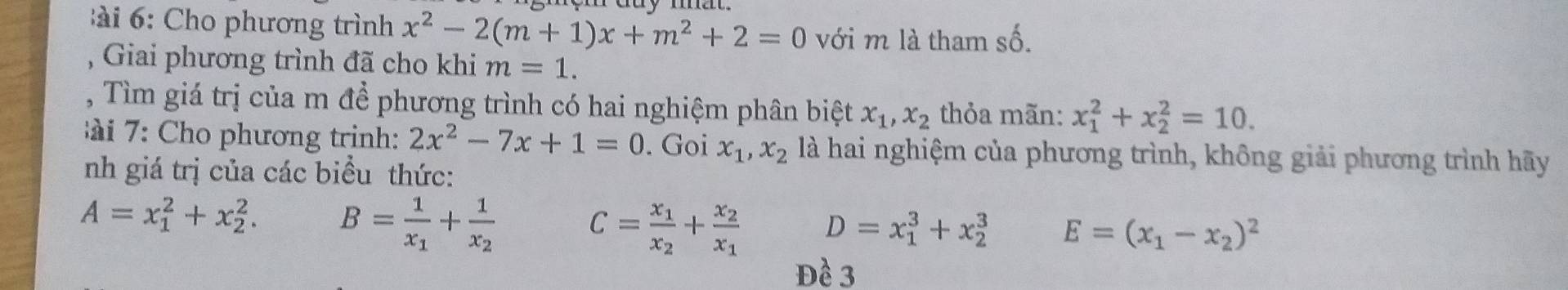 ho phương trình x^2-2(m+1)x+m^2+2=0 với m là tham số. 
Giai phương trình đã cho khi m=1. 
, Tìm giá trị của m để phương trình có hai nghiệm phân biệt x_1, x_2 thỏa mãn: x_1^(2+x_2^2=10. 
: ho phương trinh: 2x^2)-7x+1=0. Goi x_1, x_2 là hai nghiệm của phương trình, không giải phương trình hãy 
nh giá trị của các biểu thức:
A=x_1^(2+x_2^2. B=frac 1)x_1+frac 1x_2
C=frac x_1x_2+frac x_2x_1 D=x_1^(3+x_2^3 E=(x_1)-x_2)^2
Đề 3