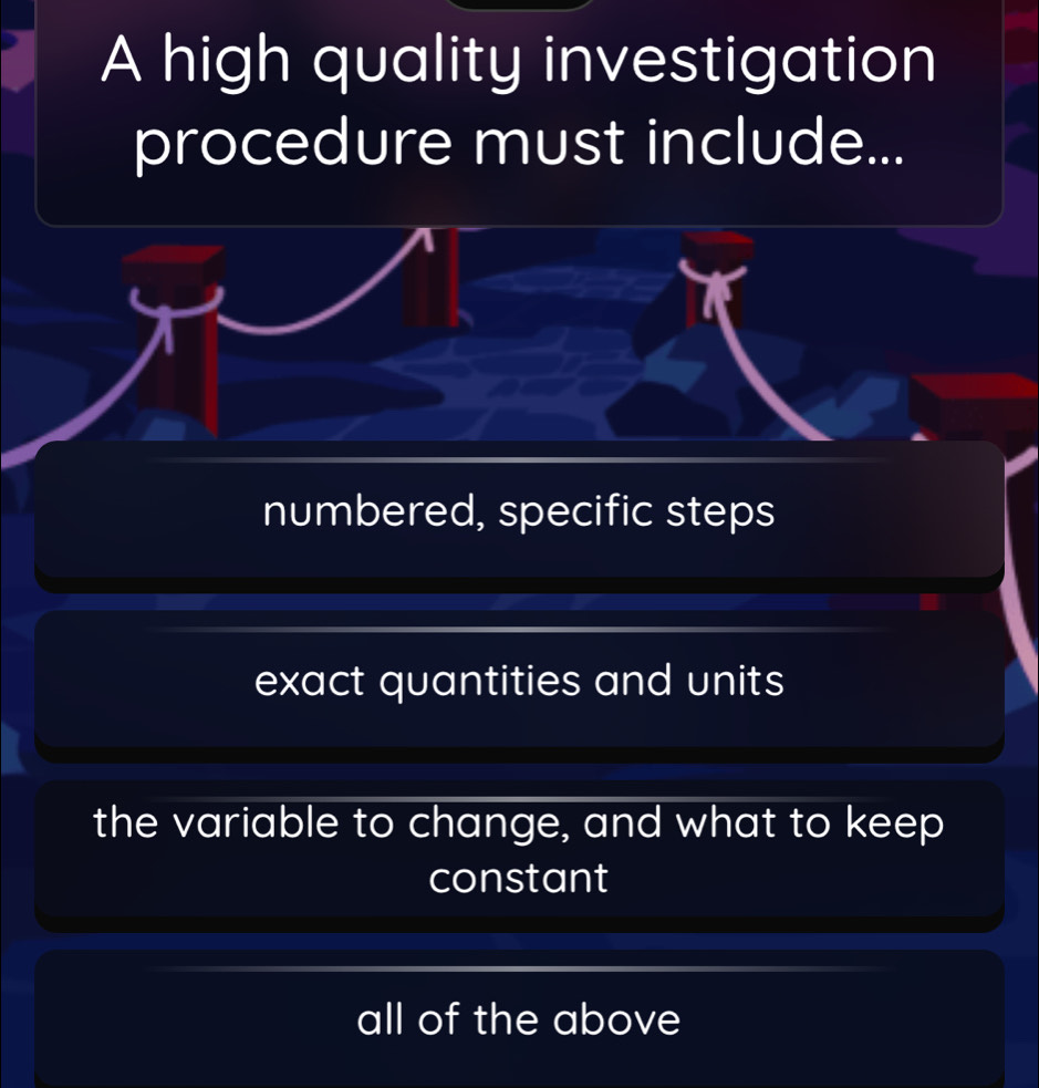 A high quality investigation
procedure must include...
numbered, specific steps
exact quantities and units
the variable to change, and what to keep
constant
all of the above