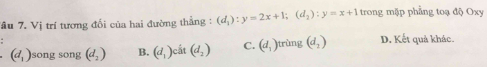 Tâu 7. Vị trí tương đối của hai đường thẳng : (d_1):y=2x+1; (d_2):y=x+1 trong mặp phẳng toạ độ Oxy.
(d_1) song song (d_2) B. (d_1) cắt (d_2) C. (d_1) trùng (d_2) D. Kết quả khác.