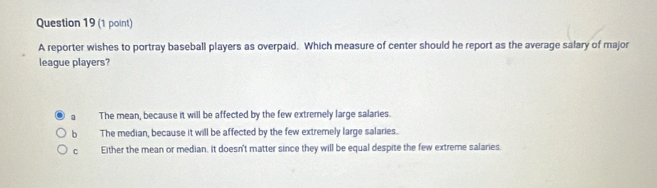 A reporter wishes to portray baseball players as overpaid. Which measure of center should he report as the average salary of major
league players?
a The mean, because it will be affected by the few extremely large salaries.
b The median, because it will be affected by the few extremely large salaries.
C Either the mean or median. It doesn't matter since they will be equal despite the few extreme salaries.