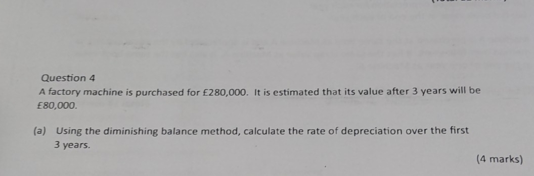 A factory machine is purchased for £280,000. It is estimated that its value after 3 years will be
£80,000. 
(a) Using the diminishing balance method, calculate the rate of depreciation over the first
3 years. 
(4 marks)