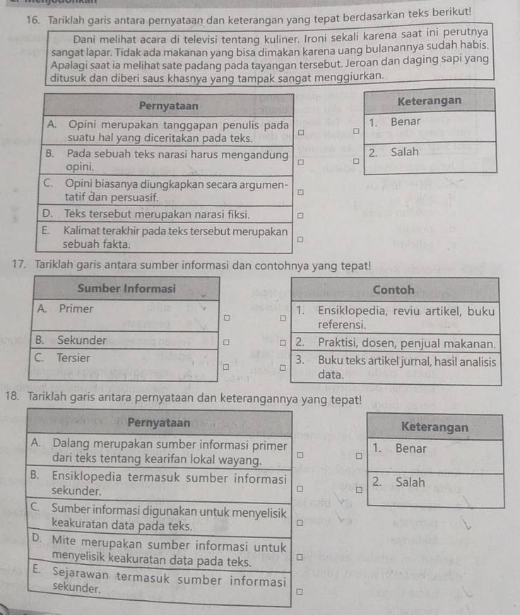 Tariklah garis antara pernyataan dan keterangan yang tepat berdasarkan teks berikut!
Dani melihat acara di televisi tentang kuliner. Ironi sekali karena saat ini perutnya
sangat lapar. Tidak ada makanan yang bisa dimakan karena uang bulanannya sudah habis.
Apalagi saat ia melihat sate padang pada tayangan tersebut. Jeroan dan daging sapi yang
ditusuk dan diberi saus khasnya yang tampak sangat menggiurkan.


17. Tariklah garis antara sumber informasi dan contohnya yang tepat!
18. Tariklah garis antara pernyataan dan keterangannya yang tepat!
Keterangan
1. Benar
2. Salah
7