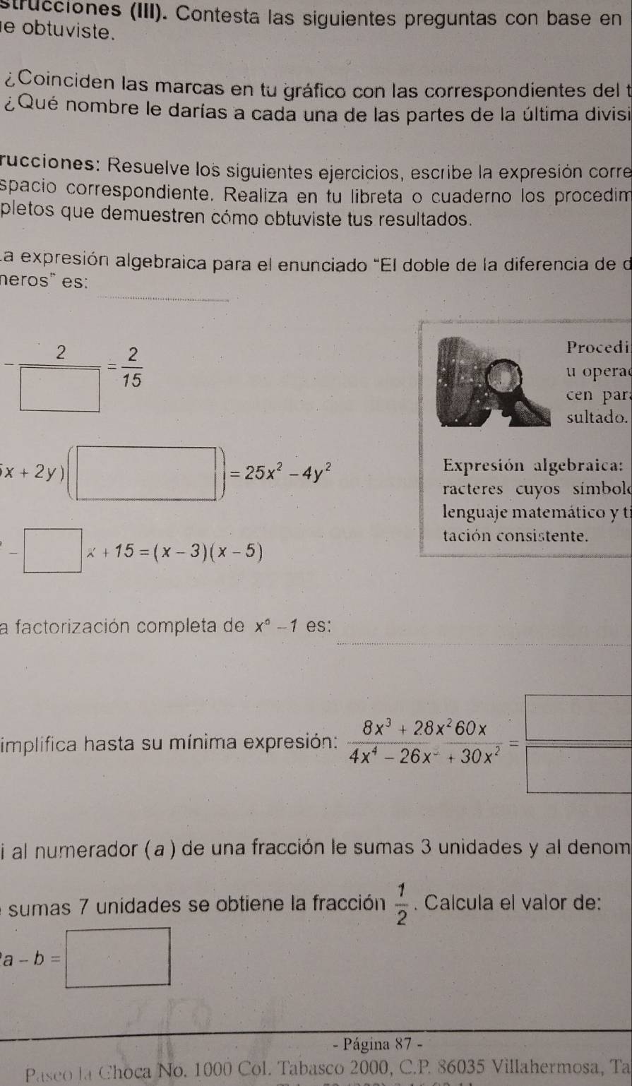 strucciones (III). Contesta las siguientes preguntas con base en 
e obtuviste. 
¿Coinciden las marcas en tu gráfico con las correspondientes del t 
¿Qué nombre le darías a cada una de las partes de la última divisi 
rucciones: Resuelve los siguientes ejercicios, escribe la expresión corre 
spacio correspondiente. Realiza en fu libreta o cuaderno los procedim 
pletos que demuestren cómo obtuviste tus resultados. 
La expresión algebraica para el enunciado "El doble de la diferencia de de 
_ 
neros" es: 
Procedi
- 2/□  = 2/15  u opera 
e 
sultado.
x+2y)(□ )=25x^2-4y^2
Expresión algebraica: 
racteres cuyos símbol 
lenguaje matemático y tí
-□ x+15=(x-3)(x-5)
tación consistente. 
_ 
a factorización completa de x^0-1 es: 
implifica hasta su mínima expresión:  (8x^3+28x^260x)/4x^4-26x^-+30x^2 = □ /□  
i al numerador (a) de una fracción le sumas 3 unidades y al denom 
e sumas 7 unidades se obtiene la fracción  1/2 . Calcula el valor de:
a-b=□
- Página 87 - 
Paseo la Choca No. 1000 Col. Tabasco 2000, C. P. 86035 Villahermosa, Ta