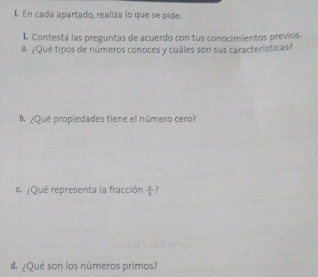 En cada apartado, realiza lo que se pide. 
1. Contestá las preguntas de acuerdo con tus conocimientos previos. 
a¿Qué tipos de números conoces y cuáles son sus características? 
b ¿Qué propiedades tiene el número cero? 
¿Qué representa la fracción  a/b  7 
d ¿Qué son los números primos?