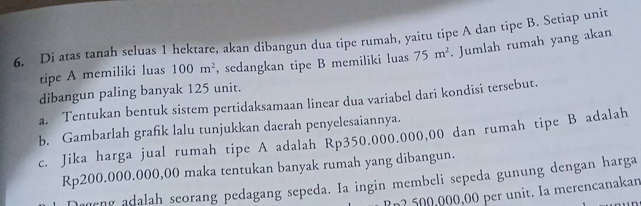 Di atas tanah seluas 1 hektare, akan dibangun dua tipe rumah, yaitu tipe A dan tipe B. Setiap unit 
tipe A memiliki luas 100m^2 , sedangkan tipe B memiliki luas 75m^2. Jumlah rumah yang akan 
dibangun paling banyak 125 unit. 
a. Tentukan bentuk sistem pertidaksamaan linear dua variabel dari kondisi tersebut. 
b. Gambarlah grafik lalu tunjukkan daerah penyelesaiannya. 
c. Jika harga jual rumah tipe A adalah Rp350.000.000,00 dan rumah tipe B adalah
Rp200.000.000,00 maka tentukan banyak rumah yang dibangun. 
a seorang pedagang sepeda. Ia ingin m embeli sepeda gunung dengan harga 
? n2 500,000,00 per unit. Ia merencanakan