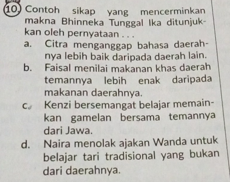 Contoh sikap yang mencerminkan
makna Bhinneka Tunggal Ika ditunjuk-
kan oleh pernyataan . . .
a. Citra menganggap bahasa daerah-
nya lebih baik daripada daerah lain.
b. Faisal menilai makanan khas daerah
temannya lebih enak daripada
makanan daerahnya.
Cs Kenzi bersemangat belajar memain-
kan gamelan bersama temannya
dari Jawa.
d. Naira menolak ajakan Wanda untuk
belajar tari tradisional yang bukan
dari daerahnya.