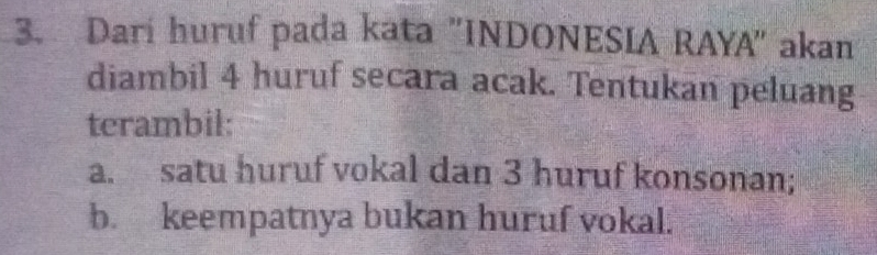 Dari huruf pada kata "INDONESIA RAYA" akan 
diambil 4 huruf secara acak. Tentukan peluang 
terambil: 
a. satu huruf vokal dan 3 huruf konsonan; 
b. keempatnya bukan huruf vokal.