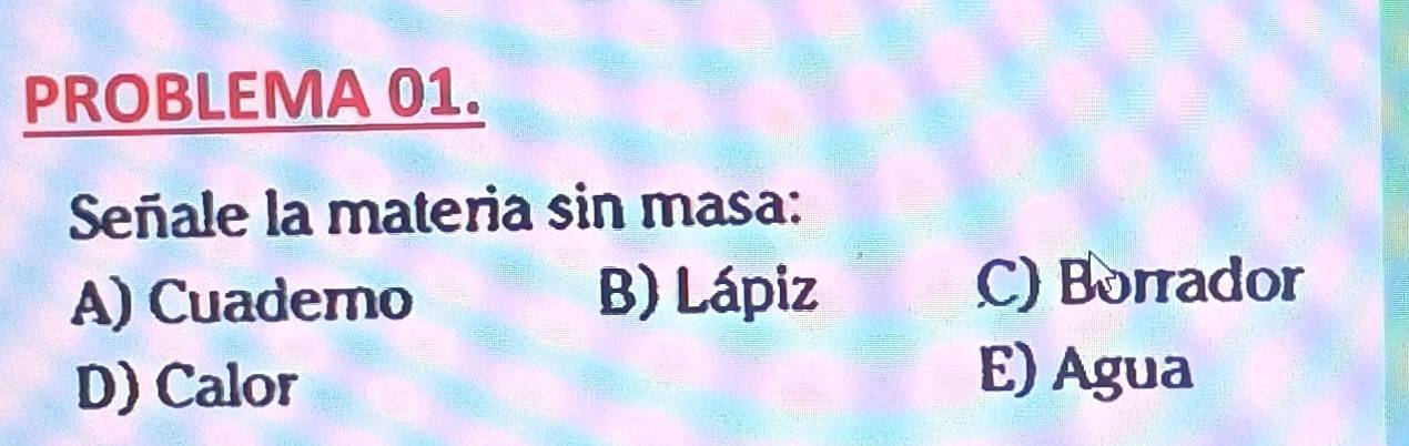 PROBLEMA 01.
Señale la materia sin masa:
A) Cuademo B) Lápiz C) Borrador
D) Calor
E) Agua