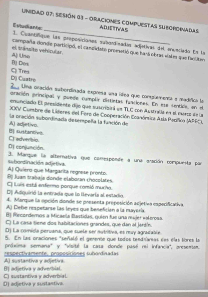 UNIDAD 07: SESIÓN 03 - ORACIONES COMPUESTAS SUBORDINADAS
Estudiante:
_ADJETIVAS
1. Cuantifique las proposiciones subordinadas adjetivas del enunciado En la
campaña donde participó, el candidato prometió que hará obras viales que faciliten
el tránsito vehícular.
A) Uno
B) Dos
C) Tres
D) Cuatro
2  Una oración subordinada expresa una idea que complementa o modifica la
pración principal y puede cumplir distintas funciones. En ese sentido, en el
enunciado El presidente dijo que suscribirá un TLC con Australia en el marco de la
XXV Cumbre de Líderes del Foro de Cooperación Económica Asia Pacífico (APEC),
la oración subordinada desempeña la función de
A) adjetivo.
B) sustantivo.
C) adverbio.
D) conjunción.
3. Marque la alternativa que corresponde a una oración compuesta por
subordinación adjetiva.
A) Quiero que Margarita regrese pronto.
B) Juan trabaja donde elaboran chocolates.
C) Luis está enfermo porque comió mucho.
D) Adquirió la entrada que lo llevaría al estadio.
4. Marque la opción donde se presenta proposición adjetiva especificativa.
A) Debe respetarse las leyes que benefician a la mayoría.
B Recordemos a Micaela Bastidas, quien fue una mujer valerosa.
C) La casa tiene dos habitaciones grandes, que dan al jardín.
D) La comida peruana, que suele ser nutritiva, es muy agradable.
5. En las oraciones "señaló el gerente que todos tendríamos dos días libres la
próxima semana" y "visité la casa donde pasé mi infancia", presentan,
respectivamente, proposiciones subordinadas
A) sustantiva y adjetiva
B) adjetiva y adverbial.
C) sustantiva y adverbial.
D) adjetiva y sustantiva.