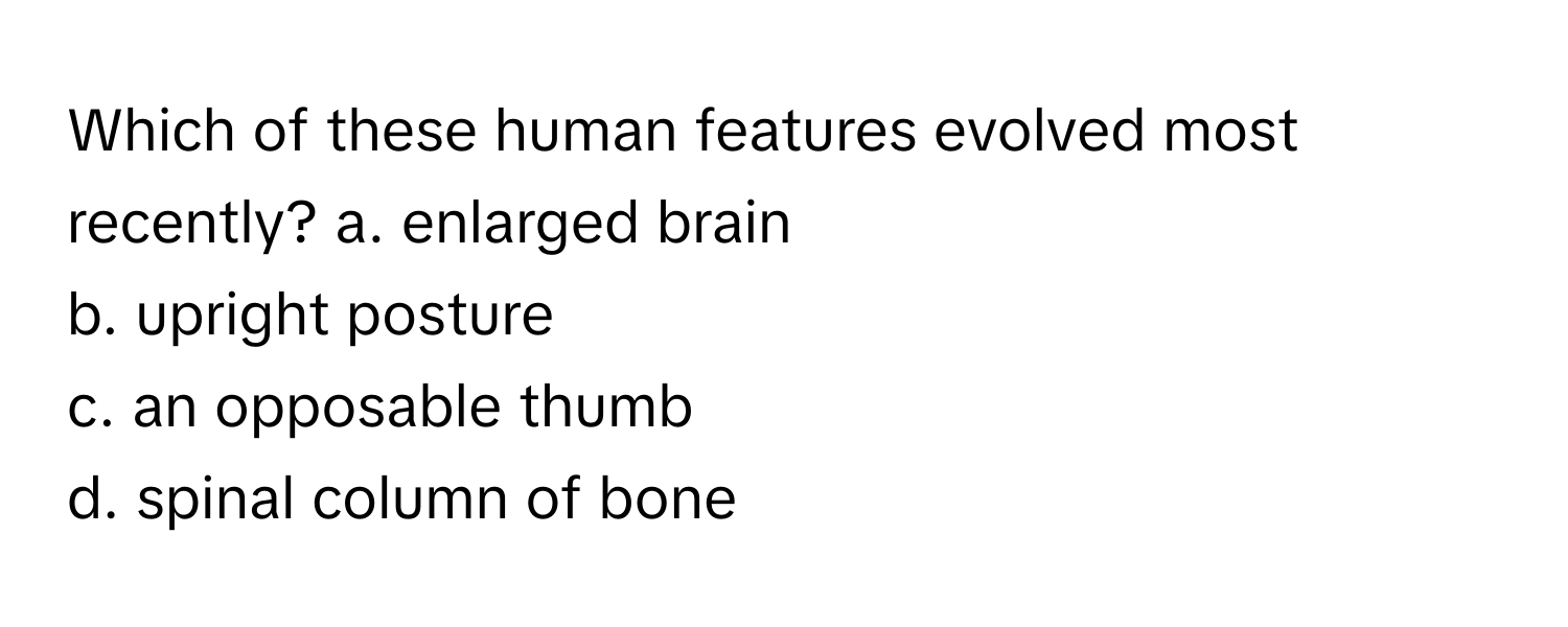 Which of these human features evolved most recently?   a. enlarged brain 
b. upright posture 
c. an opposable thumb 
d. spinal column of bone