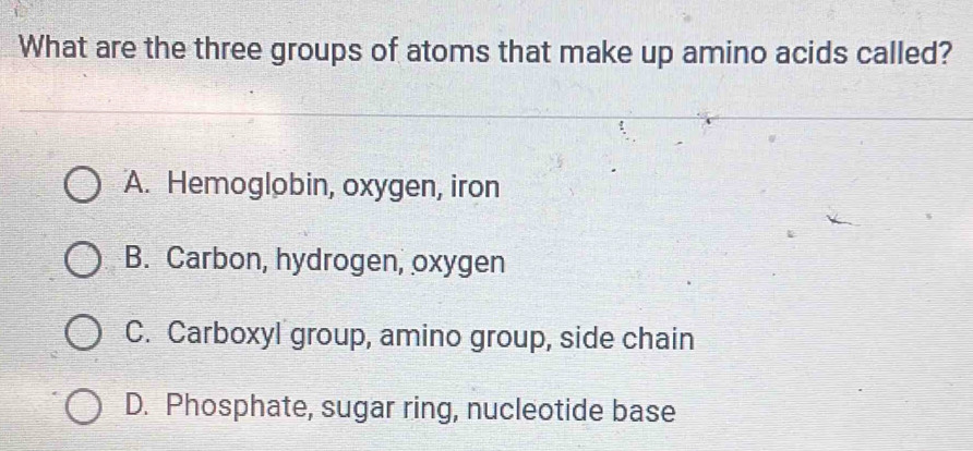 What are the three groups of atoms that make up amino acids called?
A. Hemoglobin, oxygen, iron
B. Carbon, hydrogen, oxygen
C. Carboxyl group, amino group, side chain
D. Phosphate, sugar ring, nucleotide base