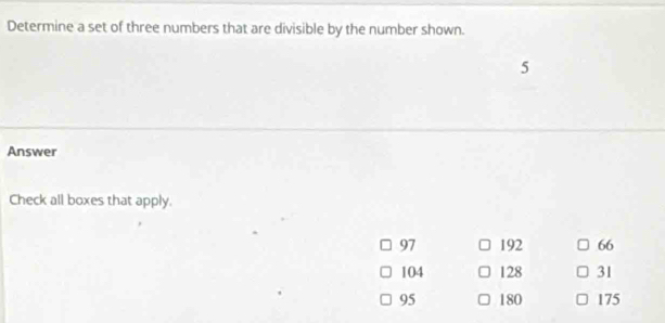 Determine a set of three numbers that are divisible by the number shown.
5
Answer
Check all boxes that apply.
97 192 66
104 128 31
95 180 175