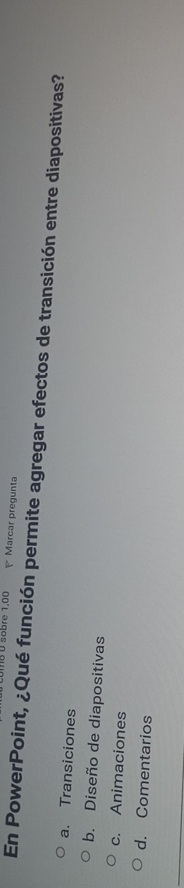 mo 0 sobre 1,00 Marcar pregunta
En PowerPoint, ¿Qué función permite agregar efectos de transición entre diapositivas?
a. Transiciones
b. Diseño de diapositivas
c. Animaciones
d. Comentarios